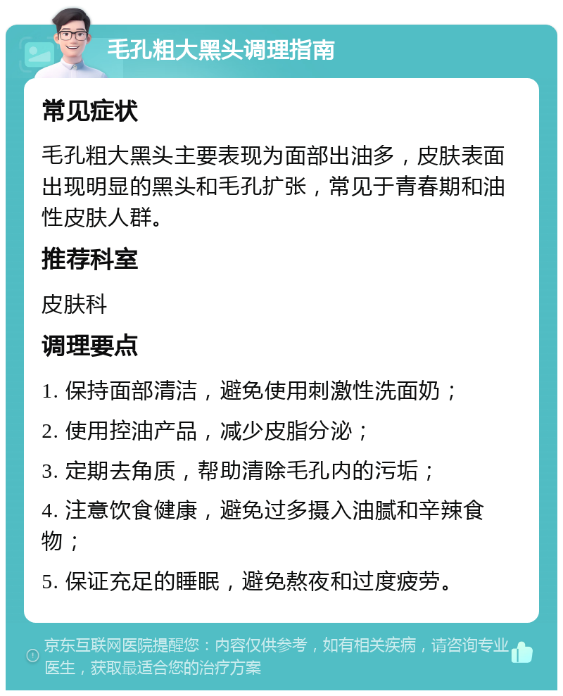 毛孔粗大黑头调理指南 常见症状 毛孔粗大黑头主要表现为面部出油多，皮肤表面出现明显的黑头和毛孔扩张，常见于青春期和油性皮肤人群。 推荐科室 皮肤科 调理要点 1. 保持面部清洁，避免使用刺激性洗面奶； 2. 使用控油产品，减少皮脂分泌； 3. 定期去角质，帮助清除毛孔内的污垢； 4. 注意饮食健康，避免过多摄入油腻和辛辣食物； 5. 保证充足的睡眠，避免熬夜和过度疲劳。