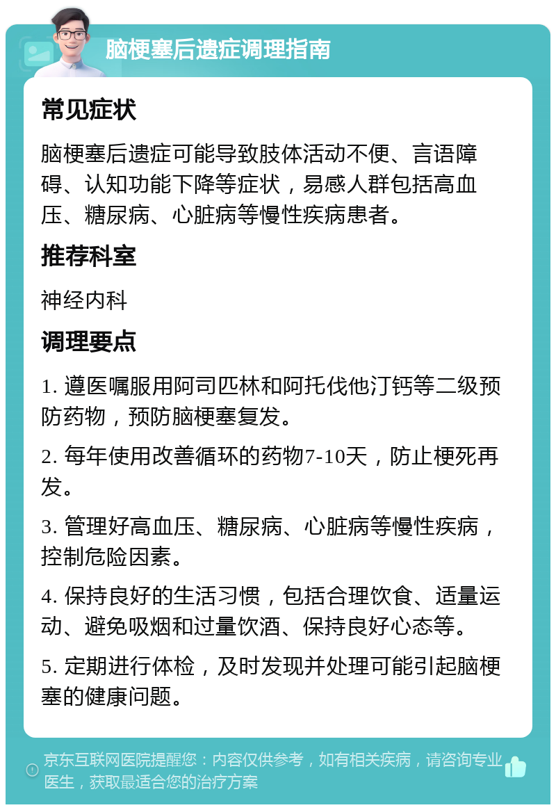 脑梗塞后遗症调理指南 常见症状 脑梗塞后遗症可能导致肢体活动不便、言语障碍、认知功能下降等症状，易感人群包括高血压、糖尿病、心脏病等慢性疾病患者。 推荐科室 神经内科 调理要点 1. 遵医嘱服用阿司匹林和阿托伐他汀钙等二级预防药物，预防脑梗塞复发。 2. 每年使用改善循环的药物7-10天，防止梗死再发。 3. 管理好高血压、糖尿病、心脏病等慢性疾病，控制危险因素。 4. 保持良好的生活习惯，包括合理饮食、适量运动、避免吸烟和过量饮酒、保持良好心态等。 5. 定期进行体检，及时发现并处理可能引起脑梗塞的健康问题。