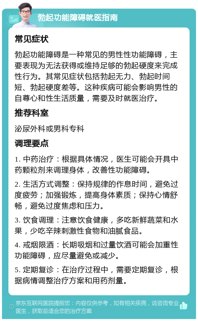 勃起功能障碍就医指南 常见症状 勃起功能障碍是一种常见的男性性功能障碍，主要表现为无法获得或维持足够的勃起硬度来完成性行为。其常见症状包括勃起无力、勃起时间短、勃起硬度差等。这种疾病可能会影响男性的自尊心和性生活质量，需要及时就医治疗。 推荐科室 泌尿外科或男科专科 调理要点 1. 中药治疗：根据具体情况，医生可能会开具中药颗粒剂来调理身体，改善性功能障碍。 2. 生活方式调整：保持规律的作息时间，避免过度疲劳；加强锻炼，提高身体素质；保持心情舒畅，避免过度焦虑和压力。 3. 饮食调理：注意饮食健康，多吃新鲜蔬菜和水果，少吃辛辣刺激性食物和油腻食品。 4. 戒烟限酒：长期吸烟和过量饮酒可能会加重性功能障碍，应尽量避免或减少。 5. 定期复诊：在治疗过程中，需要定期复诊，根据病情调整治疗方案和用药剂量。