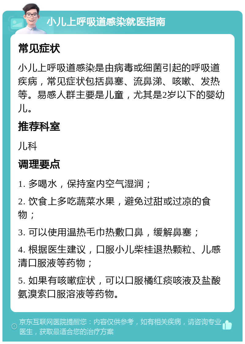 小儿上呼吸道感染就医指南 常见症状 小儿上呼吸道感染是由病毒或细菌引起的呼吸道疾病，常见症状包括鼻塞、流鼻涕、咳嗽、发热等。易感人群主要是儿童，尤其是2岁以下的婴幼儿。 推荐科室 儿科 调理要点 1. 多喝水，保持室内空气湿润； 2. 饮食上多吃蔬菜水果，避免过甜或过凉的食物； 3. 可以使用温热毛巾热敷口鼻，缓解鼻塞； 4. 根据医生建议，口服小儿柴桂退热颗粒、儿感清口服液等药物； 5. 如果有咳嗽症状，可以口服橘红痰咳液及盐酸氨溴索口服溶液等药物。