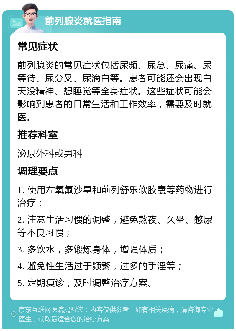 前列腺炎就医指南 常见症状 前列腺炎的常见症状包括尿频、尿急、尿痛、尿等待、尿分叉、尿滴白等。患者可能还会出现白天没精神、想睡觉等全身症状。这些症状可能会影响到患者的日常生活和工作效率，需要及时就医。 推荐科室 泌尿外科或男科 调理要点 1. 使用左氧氟沙星和前列舒乐软胶囊等药物进行治疗； 2. 注意生活习惯的调整，避免熬夜、久坐、憋尿等不良习惯； 3. 多饮水，多锻炼身体，增强体质； 4. 避免性生活过于频繁，过多的手淫等； 5. 定期复诊，及时调整治疗方案。