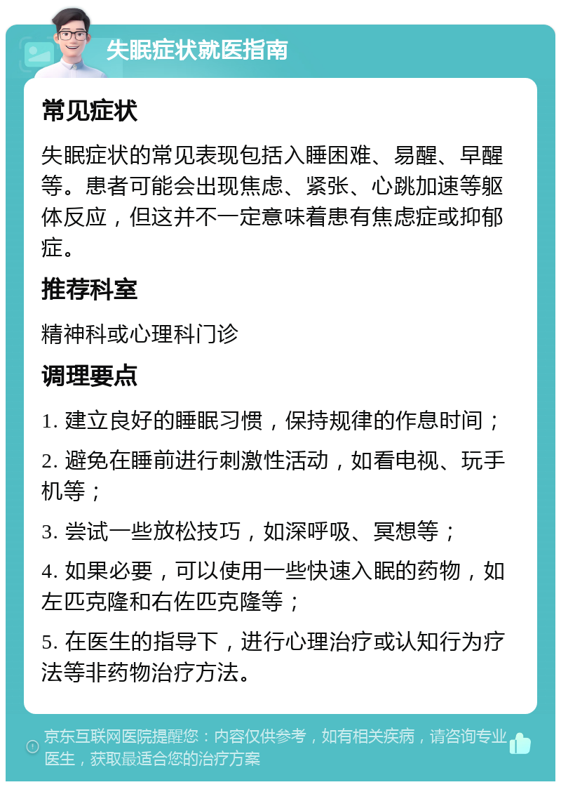 失眠症状就医指南 常见症状 失眠症状的常见表现包括入睡困难、易醒、早醒等。患者可能会出现焦虑、紧张、心跳加速等躯体反应，但这并不一定意味着患有焦虑症或抑郁症。 推荐科室 精神科或心理科门诊 调理要点 1. 建立良好的睡眠习惯，保持规律的作息时间； 2. 避免在睡前进行刺激性活动，如看电视、玩手机等； 3. 尝试一些放松技巧，如深呼吸、冥想等； 4. 如果必要，可以使用一些快速入眠的药物，如左匹克隆和右佐匹克隆等； 5. 在医生的指导下，进行心理治疗或认知行为疗法等非药物治疗方法。