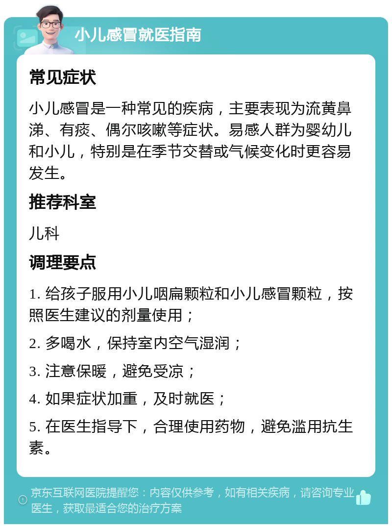 小儿感冒就医指南 常见症状 小儿感冒是一种常见的疾病，主要表现为流黄鼻涕、有痰、偶尔咳嗽等症状。易感人群为婴幼儿和小儿，特别是在季节交替或气候变化时更容易发生。 推荐科室 儿科 调理要点 1. 给孩子服用小儿咽扁颗粒和小儿感冒颗粒，按照医生建议的剂量使用； 2. 多喝水，保持室内空气湿润； 3. 注意保暖，避免受凉； 4. 如果症状加重，及时就医； 5. 在医生指导下，合理使用药物，避免滥用抗生素。