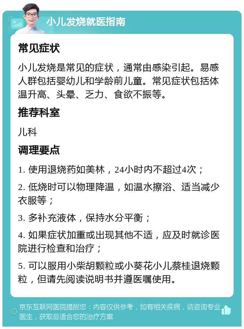 小儿发烧就医指南 常见症状 小儿发烧是常见的症状，通常由感染引起。易感人群包括婴幼儿和学龄前儿童。常见症状包括体温升高、头晕、乏力、食欲不振等。 推荐科室 儿科 调理要点 1. 使用退烧药如美林，24小时内不超过4次； 2. 低烧时可以物理降温，如温水擦浴、适当减少衣服等； 3. 多补充液体，保持水分平衡； 4. 如果症状加重或出现其他不适，应及时就诊医院进行检查和治疗； 5. 可以服用小柴胡颗粒或小葵花小儿蔡桂退烧颗粒，但请先阅读说明书并遵医嘱使用。