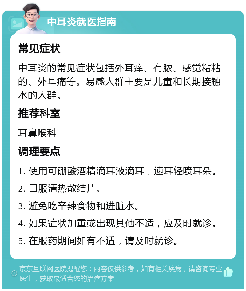 中耳炎就医指南 常见症状 中耳炎的常见症状包括外耳痒、有脓、感觉粘粘的、外耳痛等。易感人群主要是儿童和长期接触水的人群。 推荐科室 耳鼻喉科 调理要点 1. 使用可硼酸酒精滴耳液滴耳，速耳轻喷耳朵。 2. 口服清热散结片。 3. 避免吃辛辣食物和进脏水。 4. 如果症状加重或出现其他不适，应及时就诊。 5. 在服药期间如有不适，请及时就诊。