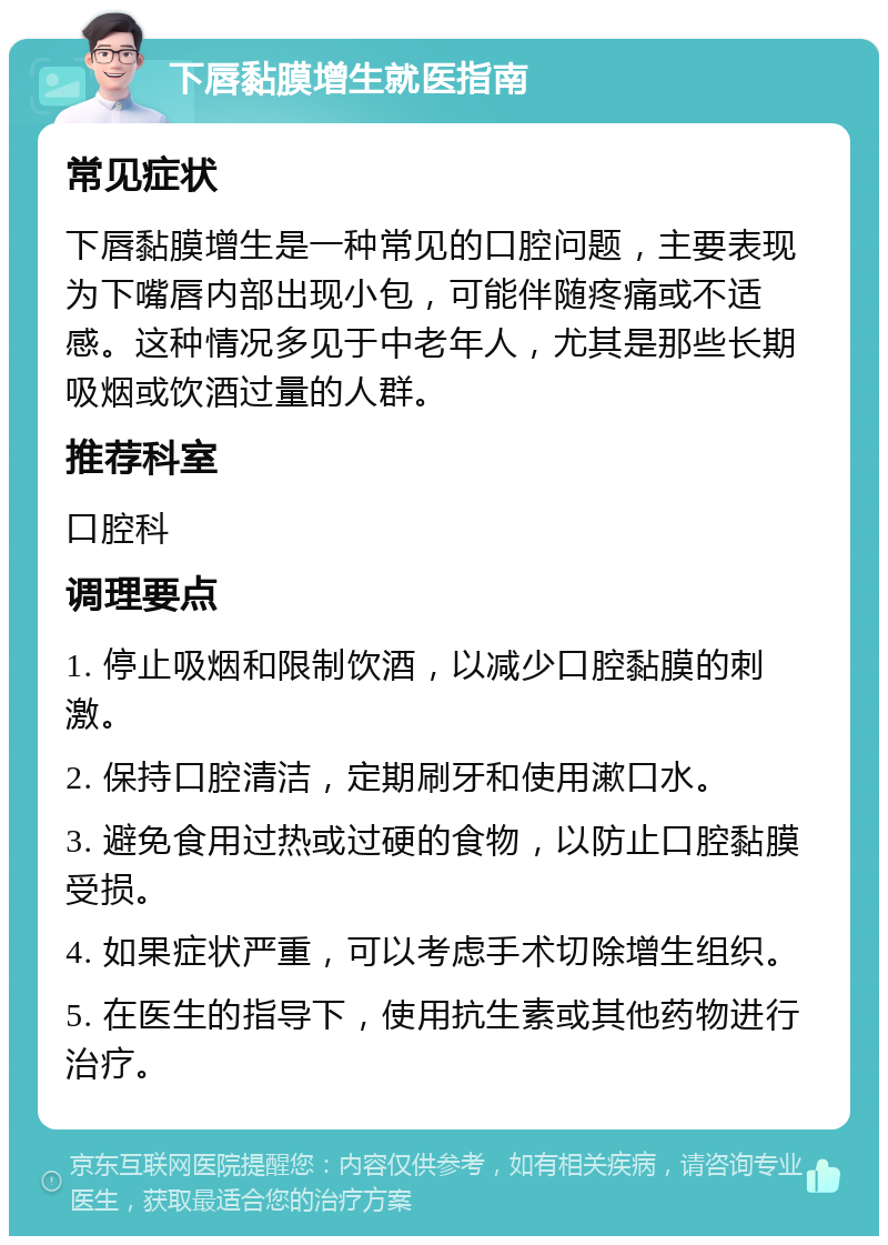 下唇黏膜增生就医指南 常见症状 下唇黏膜增生是一种常见的口腔问题，主要表现为下嘴唇内部出现小包，可能伴随疼痛或不适感。这种情况多见于中老年人，尤其是那些长期吸烟或饮酒过量的人群。 推荐科室 口腔科 调理要点 1. 停止吸烟和限制饮酒，以减少口腔黏膜的刺激。 2. 保持口腔清洁，定期刷牙和使用漱口水。 3. 避免食用过热或过硬的食物，以防止口腔黏膜受损。 4. 如果症状严重，可以考虑手术切除增生组织。 5. 在医生的指导下，使用抗生素或其他药物进行治疗。