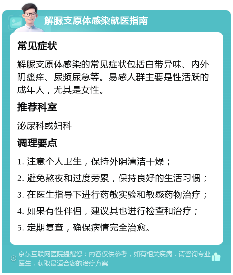 解脲支原体感染就医指南 常见症状 解脲支原体感染的常见症状包括白带异味、内外阴瘙痒、尿频尿急等。易感人群主要是性活跃的成年人，尤其是女性。 推荐科室 泌尿科或妇科 调理要点 1. 注意个人卫生，保持外阴清洁干燥； 2. 避免熬夜和过度劳累，保持良好的生活习惯； 3. 在医生指导下进行药敏实验和敏感药物治疗； 4. 如果有性伴侣，建议其也进行检查和治疗； 5. 定期复查，确保病情完全治愈。