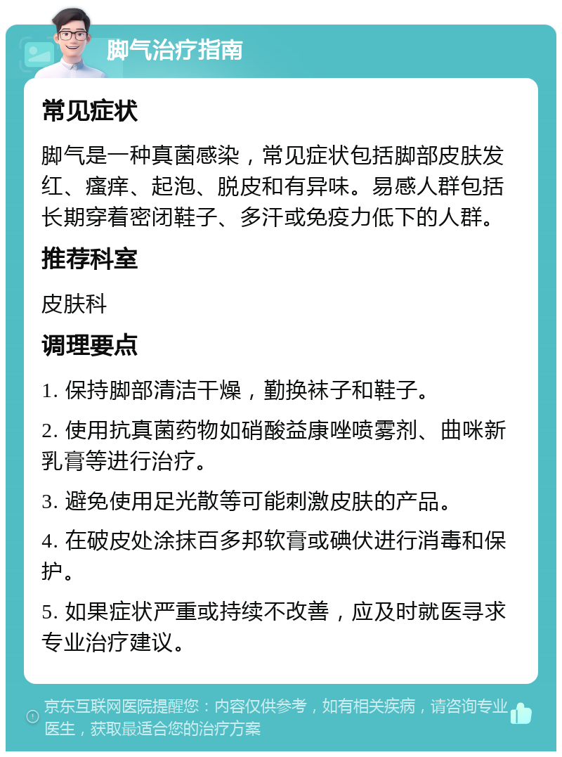 脚气治疗指南 常见症状 脚气是一种真菌感染，常见症状包括脚部皮肤发红、瘙痒、起泡、脱皮和有异味。易感人群包括长期穿着密闭鞋子、多汗或免疫力低下的人群。 推荐科室 皮肤科 调理要点 1. 保持脚部清洁干燥，勤换袜子和鞋子。 2. 使用抗真菌药物如硝酸益康唑喷雾剂、曲咪新乳膏等进行治疗。 3. 避免使用足光散等可能刺激皮肤的产品。 4. 在破皮处涂抹百多邦软膏或碘伏进行消毒和保护。 5. 如果症状严重或持续不改善，应及时就医寻求专业治疗建议。