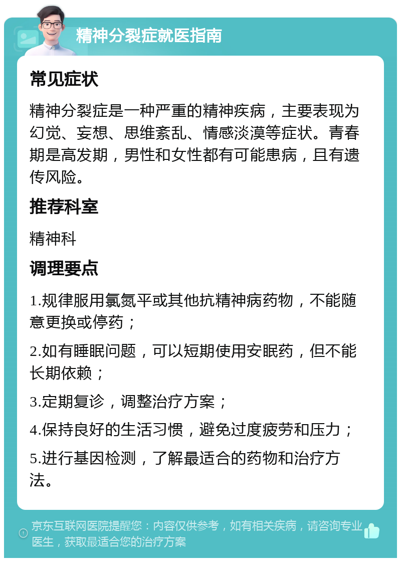 精神分裂症就医指南 常见症状 精神分裂症是一种严重的精神疾病，主要表现为幻觉、妄想、思维紊乱、情感淡漠等症状。青春期是高发期，男性和女性都有可能患病，且有遗传风险。 推荐科室 精神科 调理要点 1.规律服用氯氮平或其他抗精神病药物，不能随意更换或停药； 2.如有睡眠问题，可以短期使用安眠药，但不能长期依赖； 3.定期复诊，调整治疗方案； 4.保持良好的生活习惯，避免过度疲劳和压力； 5.进行基因检测，了解最适合的药物和治疗方法。