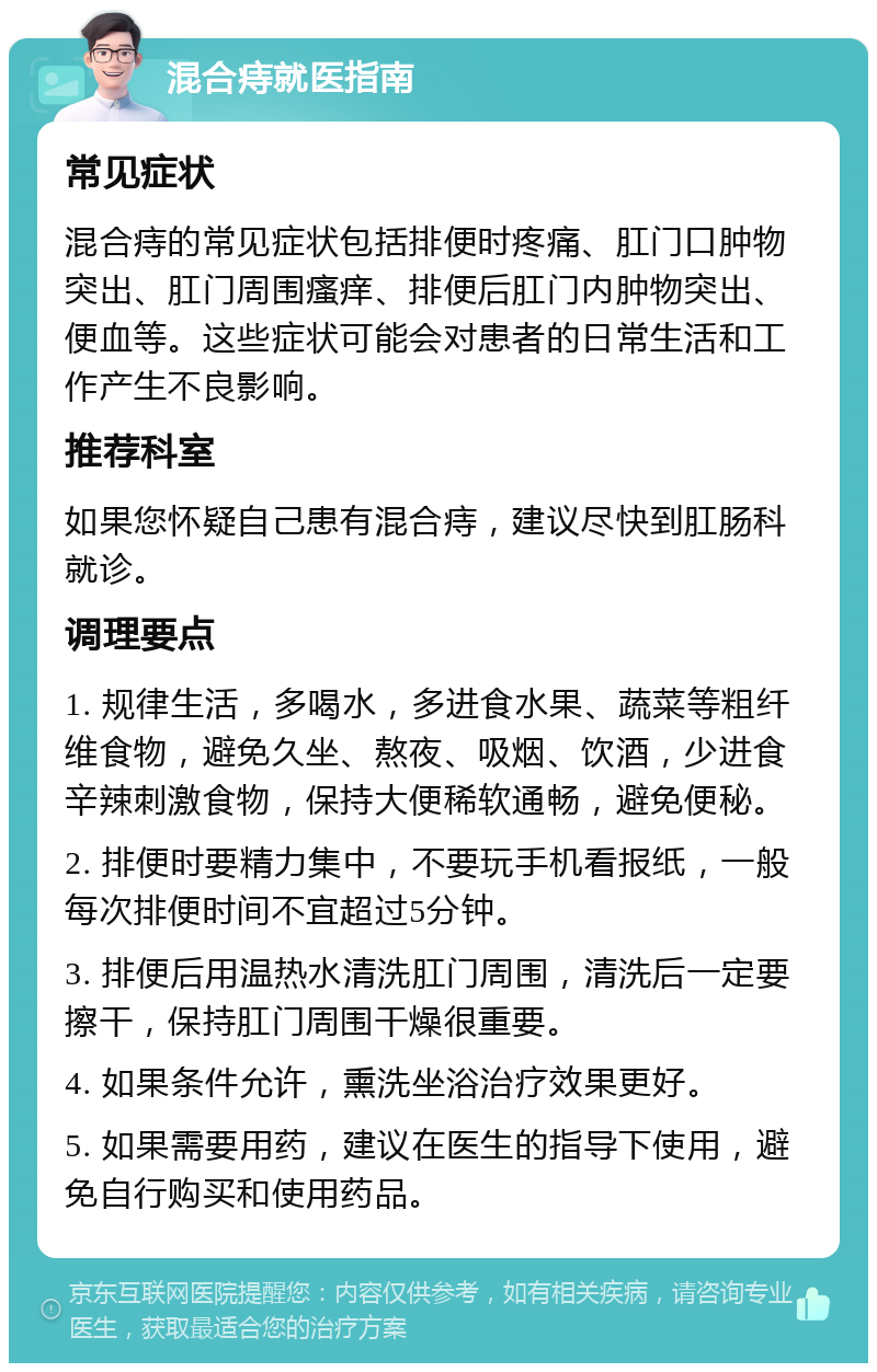 混合痔就医指南 常见症状 混合痔的常见症状包括排便时疼痛、肛门口肿物突出、肛门周围瘙痒、排便后肛门内肿物突出、便血等。这些症状可能会对患者的日常生活和工作产生不良影响。 推荐科室 如果您怀疑自己患有混合痔，建议尽快到肛肠科就诊。 调理要点 1. 规律生活，多喝水，多进食水果、蔬菜等粗纤维食物，避免久坐、熬夜、吸烟、饮酒，少进食辛辣刺激食物，保持大便稀软通畅，避免便秘。 2. 排便时要精力集中，不要玩手机看报纸，一般每次排便时间不宜超过5分钟。 3. 排便后用温热水清洗肛门周围，清洗后一定要擦干，保持肛门周围干燥很重要。 4. 如果条件允许，熏洗坐浴治疗效果更好。 5. 如果需要用药，建议在医生的指导下使用，避免自行购买和使用药品。