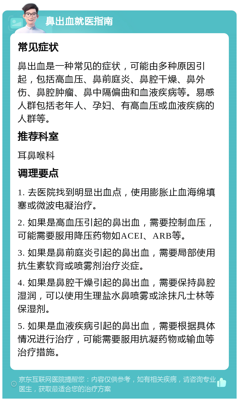 鼻出血就医指南 常见症状 鼻出血是一种常见的症状，可能由多种原因引起，包括高血压、鼻前庭炎、鼻腔干燥、鼻外伤、鼻腔肿瘤、鼻中隔偏曲和血液疾病等。易感人群包括老年人、孕妇、有高血压或血液疾病的人群等。 推荐科室 耳鼻喉科 调理要点 1. 去医院找到明显出血点，使用膨胀止血海绵填塞或微波电凝治疗。 2. 如果是高血压引起的鼻出血，需要控制血压，可能需要服用降压药物如ACEI、ARB等。 3. 如果是鼻前庭炎引起的鼻出血，需要局部使用抗生素软膏或喷雾剂治疗炎症。 4. 如果是鼻腔干燥引起的鼻出血，需要保持鼻腔湿润，可以使用生理盐水鼻喷雾或涂抹凡士林等保湿剂。 5. 如果是血液疾病引起的鼻出血，需要根据具体情况进行治疗，可能需要服用抗凝药物或输血等治疗措施。