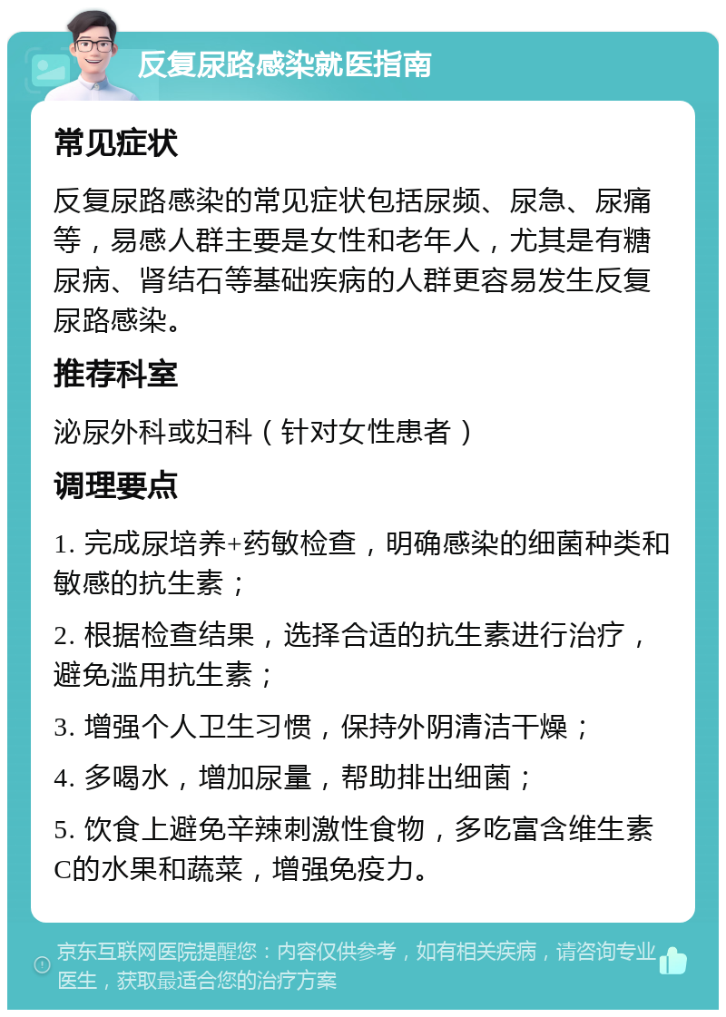 反复尿路感染就医指南 常见症状 反复尿路感染的常见症状包括尿频、尿急、尿痛等，易感人群主要是女性和老年人，尤其是有糖尿病、肾结石等基础疾病的人群更容易发生反复尿路感染。 推荐科室 泌尿外科或妇科（针对女性患者） 调理要点 1. 完成尿培养+药敏检查，明确感染的细菌种类和敏感的抗生素； 2. 根据检查结果，选择合适的抗生素进行治疗，避免滥用抗生素； 3. 增强个人卫生习惯，保持外阴清洁干燥； 4. 多喝水，增加尿量，帮助排出细菌； 5. 饮食上避免辛辣刺激性食物，多吃富含维生素C的水果和蔬菜，增强免疫力。