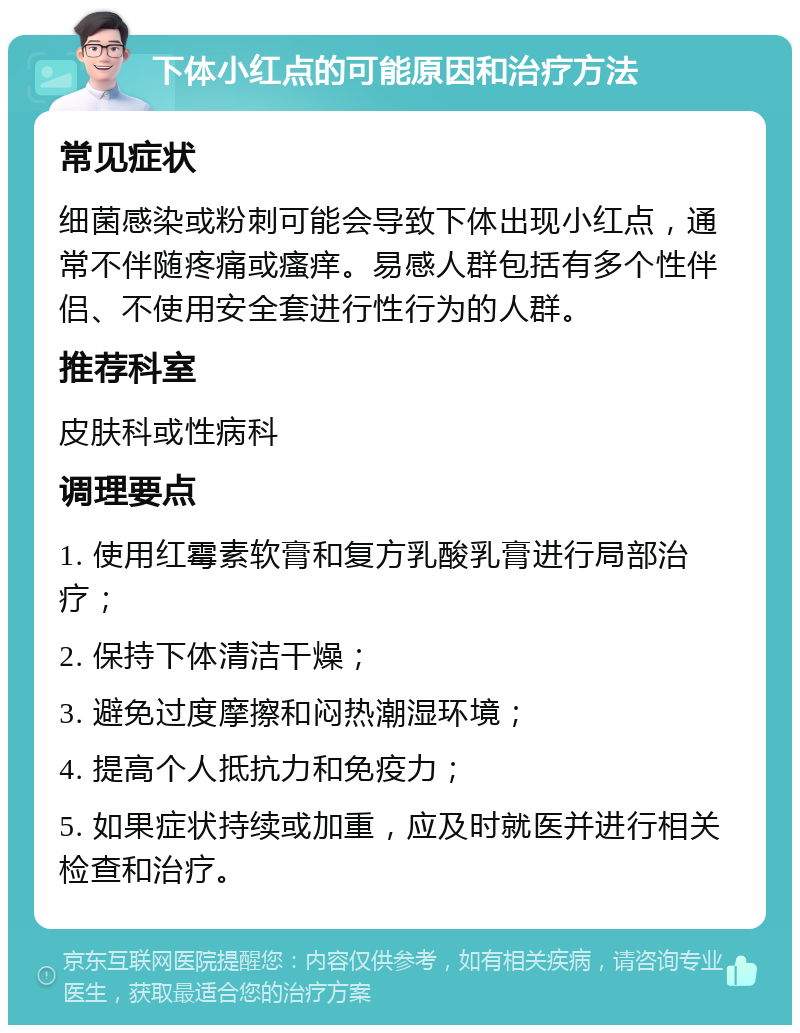 下体小红点的可能原因和治疗方法 常见症状 细菌感染或粉刺可能会导致下体出现小红点，通常不伴随疼痛或瘙痒。易感人群包括有多个性伴侣、不使用安全套进行性行为的人群。 推荐科室 皮肤科或性病科 调理要点 1. 使用红霉素软膏和复方乳酸乳膏进行局部治疗； 2. 保持下体清洁干燥； 3. 避免过度摩擦和闷热潮湿环境； 4. 提高个人抵抗力和免疫力； 5. 如果症状持续或加重，应及时就医并进行相关检查和治疗。