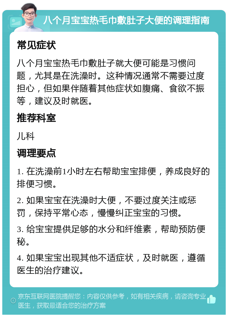 八个月宝宝热毛巾敷肚子大便的调理指南 常见症状 八个月宝宝热毛巾敷肚子就大便可能是习惯问题，尤其是在洗澡时。这种情况通常不需要过度担心，但如果伴随着其他症状如腹痛、食欲不振等，建议及时就医。 推荐科室 儿科 调理要点 1. 在洗澡前1小时左右帮助宝宝排便，养成良好的排便习惯。 2. 如果宝宝在洗澡时大便，不要过度关注或惩罚，保持平常心态，慢慢纠正宝宝的习惯。 3. 给宝宝提供足够的水分和纤维素，帮助预防便秘。 4. 如果宝宝出现其他不适症状，及时就医，遵循医生的治疗建议。