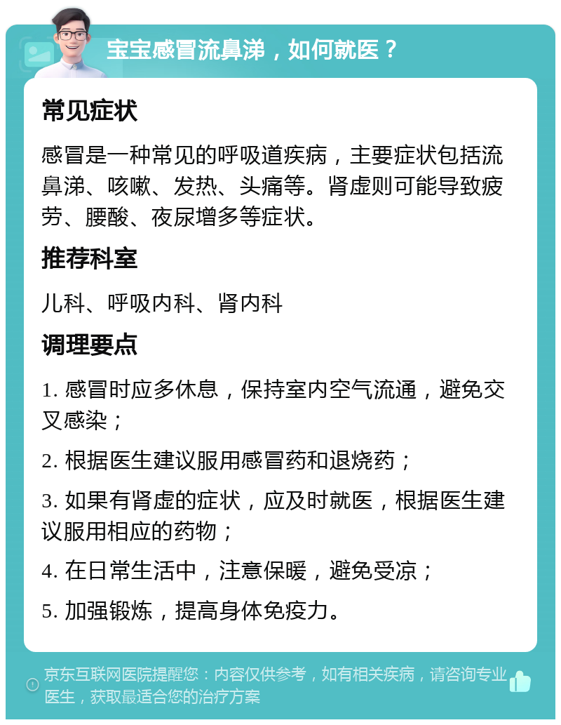 宝宝感冒流鼻涕，如何就医？ 常见症状 感冒是一种常见的呼吸道疾病，主要症状包括流鼻涕、咳嗽、发热、头痛等。肾虚则可能导致疲劳、腰酸、夜尿增多等症状。 推荐科室 儿科、呼吸内科、肾内科 调理要点 1. 感冒时应多休息，保持室内空气流通，避免交叉感染； 2. 根据医生建议服用感冒药和退烧药； 3. 如果有肾虚的症状，应及时就医，根据医生建议服用相应的药物； 4. 在日常生活中，注意保暖，避免受凉； 5. 加强锻炼，提高身体免疫力。