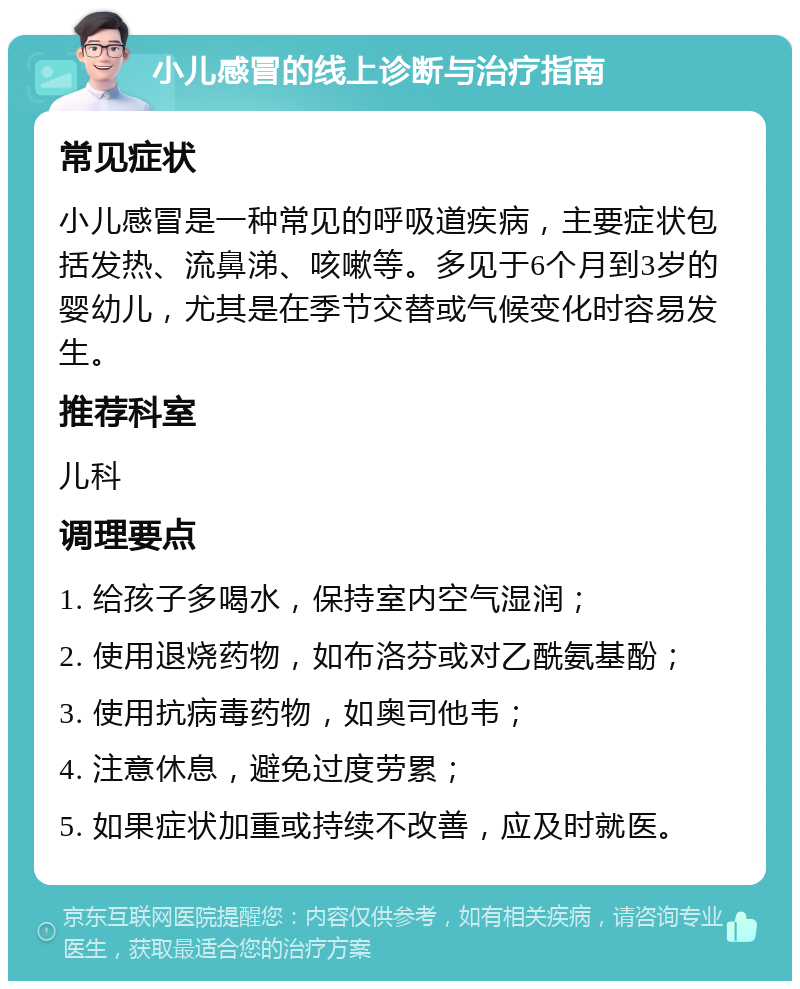 小儿感冒的线上诊断与治疗指南 常见症状 小儿感冒是一种常见的呼吸道疾病，主要症状包括发热、流鼻涕、咳嗽等。多见于6个月到3岁的婴幼儿，尤其是在季节交替或气候变化时容易发生。 推荐科室 儿科 调理要点 1. 给孩子多喝水，保持室内空气湿润； 2. 使用退烧药物，如布洛芬或对乙酰氨基酚； 3. 使用抗病毒药物，如奥司他韦； 4. 注意休息，避免过度劳累； 5. 如果症状加重或持续不改善，应及时就医。