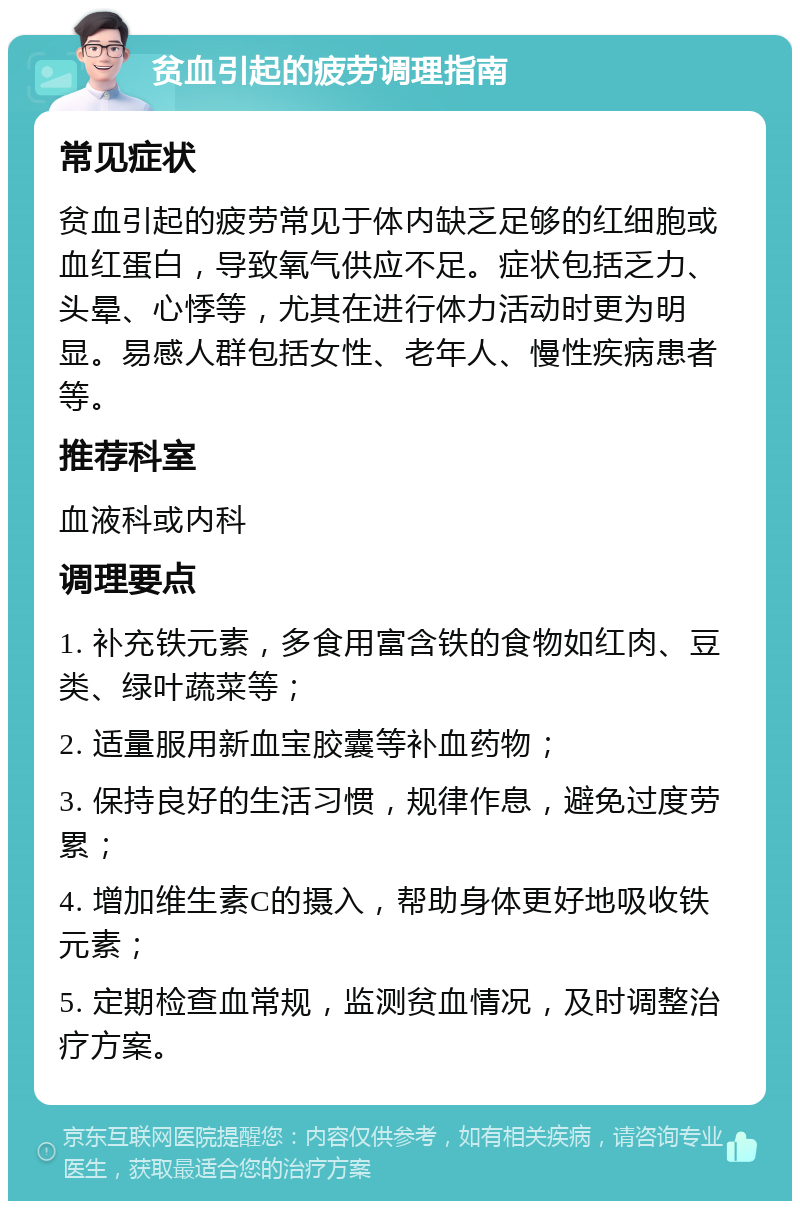 贫血引起的疲劳调理指南 常见症状 贫血引起的疲劳常见于体内缺乏足够的红细胞或血红蛋白，导致氧气供应不足。症状包括乏力、头晕、心悸等，尤其在进行体力活动时更为明显。易感人群包括女性、老年人、慢性疾病患者等。 推荐科室 血液科或内科 调理要点 1. 补充铁元素，多食用富含铁的食物如红肉、豆类、绿叶蔬菜等； 2. 适量服用新血宝胶囊等补血药物； 3. 保持良好的生活习惯，规律作息，避免过度劳累； 4. 增加维生素C的摄入，帮助身体更好地吸收铁元素； 5. 定期检查血常规，监测贫血情况，及时调整治疗方案。