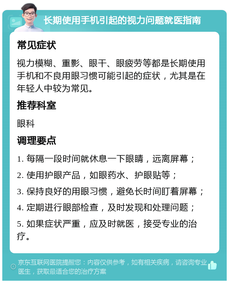 长期使用手机引起的视力问题就医指南 常见症状 视力模糊、重影、眼干、眼疲劳等都是长期使用手机和不良用眼习惯可能引起的症状，尤其是在年轻人中较为常见。 推荐科室 眼科 调理要点 1. 每隔一段时间就休息一下眼睛，远离屏幕； 2. 使用护眼产品，如眼药水、护眼贴等； 3. 保持良好的用眼习惯，避免长时间盯着屏幕； 4. 定期进行眼部检查，及时发现和处理问题； 5. 如果症状严重，应及时就医，接受专业的治疗。