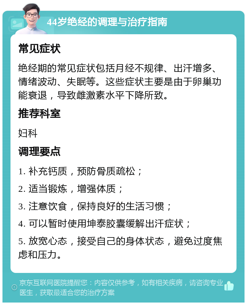 44岁绝经的调理与治疗指南 常见症状 绝经期的常见症状包括月经不规律、出汗增多、情绪波动、失眠等。这些症状主要是由于卵巢功能衰退，导致雌激素水平下降所致。 推荐科室 妇科 调理要点 1. 补充钙质，预防骨质疏松； 2. 适当锻炼，增强体质； 3. 注意饮食，保持良好的生活习惯； 4. 可以暂时使用坤泰胶囊缓解出汗症状； 5. 放宽心态，接受自己的身体状态，避免过度焦虑和压力。