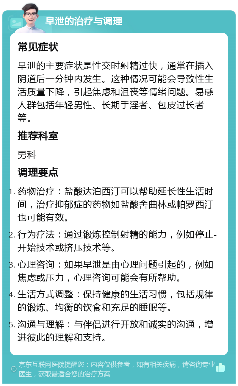 早泄的治疗与调理 常见症状 早泄的主要症状是性交时射精过快，通常在插入阴道后一分钟内发生。这种情况可能会导致性生活质量下降，引起焦虑和沮丧等情绪问题。易感人群包括年轻男性、长期手淫者、包皮过长者等。 推荐科室 男科 调理要点 药物治疗：盐酸达泊西汀可以帮助延长性生活时间，治疗抑郁症的药物如盐酸舍曲林或帕罗西汀也可能有效。 行为疗法：通过锻炼控制射精的能力，例如停止-开始技术或挤压技术等。 心理咨询：如果早泄是由心理问题引起的，例如焦虑或压力，心理咨询可能会有所帮助。 生活方式调整：保持健康的生活习惯，包括规律的锻炼、均衡的饮食和充足的睡眠等。 沟通与理解：与伴侣进行开放和诚实的沟通，增进彼此的理解和支持。