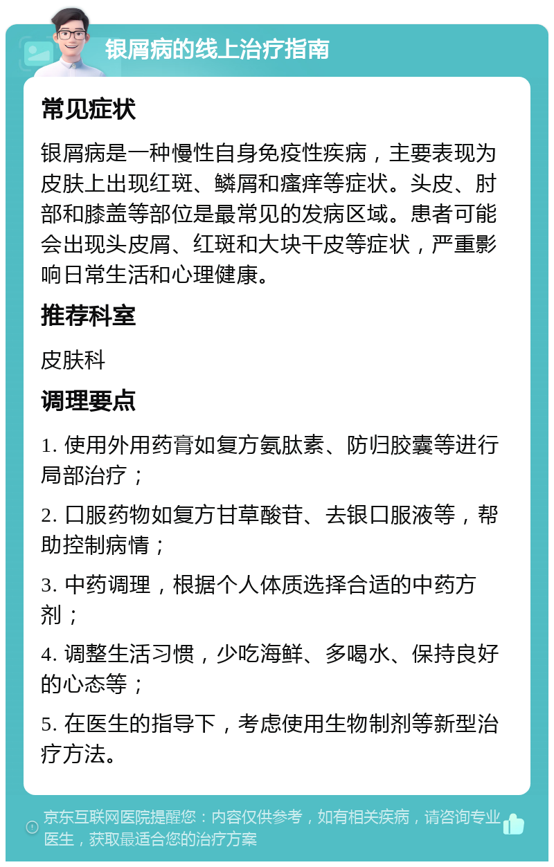 银屑病的线上治疗指南 常见症状 银屑病是一种慢性自身免疫性疾病，主要表现为皮肤上出现红斑、鳞屑和瘙痒等症状。头皮、肘部和膝盖等部位是最常见的发病区域。患者可能会出现头皮屑、红斑和大块干皮等症状，严重影响日常生活和心理健康。 推荐科室 皮肤科 调理要点 1. 使用外用药膏如复方氨肽素、防归胶囊等进行局部治疗； 2. 口服药物如复方甘草酸苷、去银口服液等，帮助控制病情； 3. 中药调理，根据个人体质选择合适的中药方剂； 4. 调整生活习惯，少吃海鲜、多喝水、保持良好的心态等； 5. 在医生的指导下，考虑使用生物制剂等新型治疗方法。