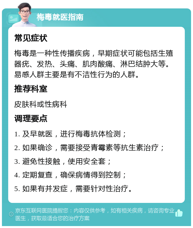 梅毒就医指南 常见症状 梅毒是一种性传播疾病，早期症状可能包括生殖器疣、发热、头痛、肌肉酸痛、淋巴结肿大等。易感人群主要是有不洁性行为的人群。 推荐科室 皮肤科或性病科 调理要点 1. 及早就医，进行梅毒抗体检测； 2. 如果确诊，需要接受青霉素等抗生素治疗； 3. 避免性接触，使用安全套； 4. 定期复查，确保病情得到控制； 5. 如果有并发症，需要针对性治疗。