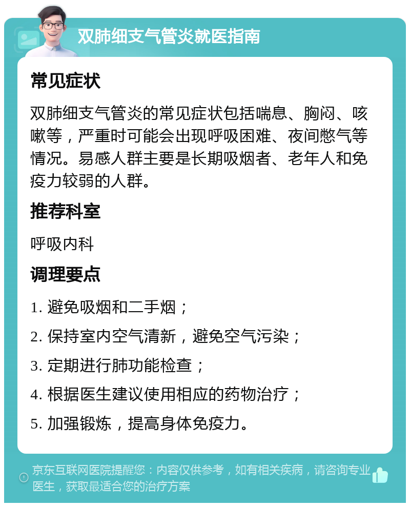 双肺细支气管炎就医指南 常见症状 双肺细支气管炎的常见症状包括喘息、胸闷、咳嗽等，严重时可能会出现呼吸困难、夜间憋气等情况。易感人群主要是长期吸烟者、老年人和免疫力较弱的人群。 推荐科室 呼吸内科 调理要点 1. 避免吸烟和二手烟； 2. 保持室内空气清新，避免空气污染； 3. 定期进行肺功能检查； 4. 根据医生建议使用相应的药物治疗； 5. 加强锻炼，提高身体免疫力。