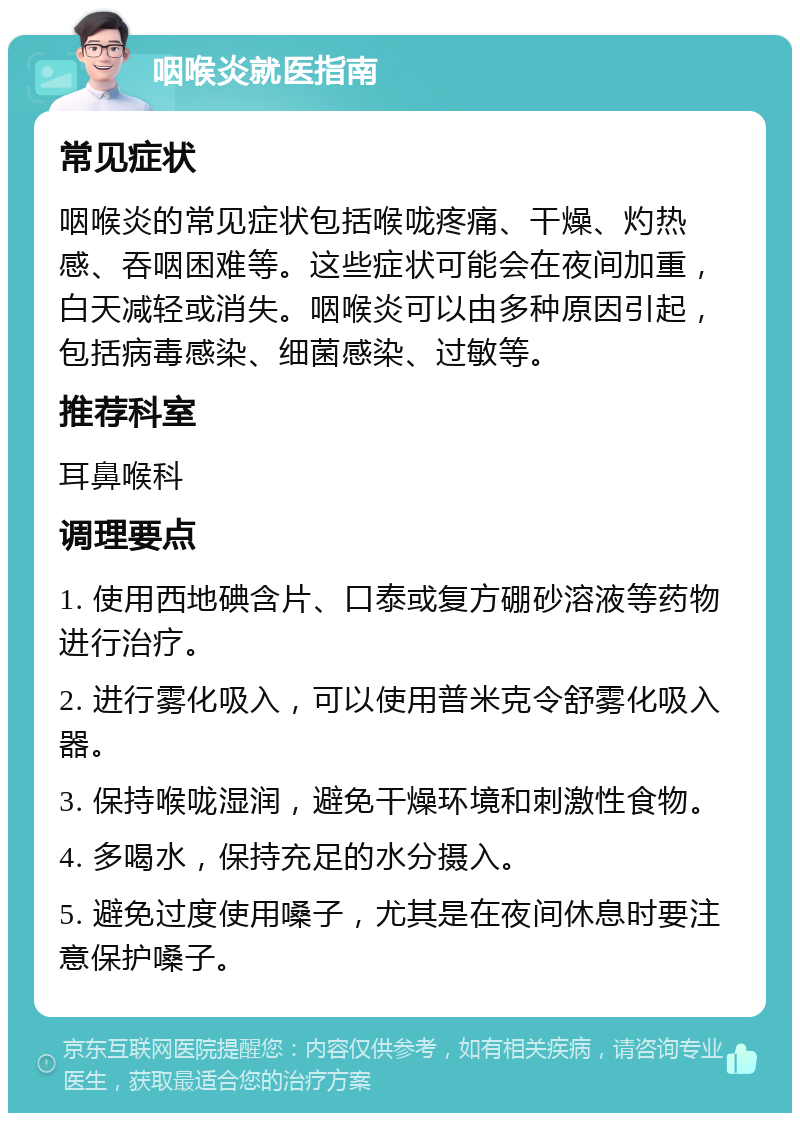 咽喉炎就医指南 常见症状 咽喉炎的常见症状包括喉咙疼痛、干燥、灼热感、吞咽困难等。这些症状可能会在夜间加重，白天减轻或消失。咽喉炎可以由多种原因引起，包括病毒感染、细菌感染、过敏等。 推荐科室 耳鼻喉科 调理要点 1. 使用西地碘含片、口泰或复方硼砂溶液等药物进行治疗。 2. 进行雾化吸入，可以使用普米克令舒雾化吸入器。 3. 保持喉咙湿润，避免干燥环境和刺激性食物。 4. 多喝水，保持充足的水分摄入。 5. 避免过度使用嗓子，尤其是在夜间休息时要注意保护嗓子。