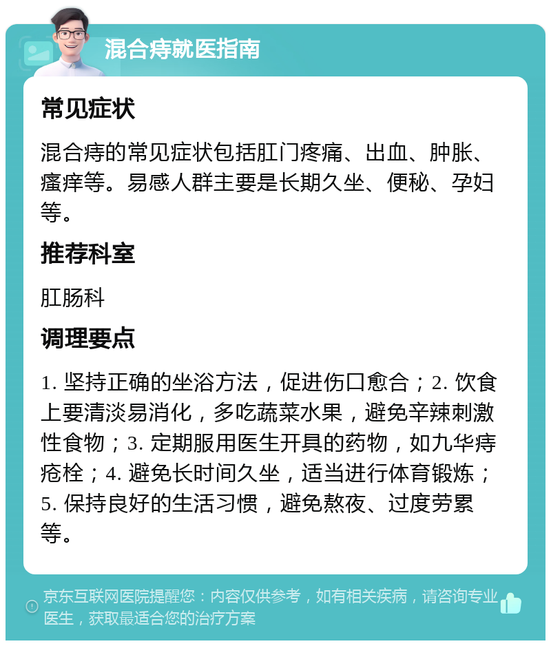 混合痔就医指南 常见症状 混合痔的常见症状包括肛门疼痛、出血、肿胀、瘙痒等。易感人群主要是长期久坐、便秘、孕妇等。 推荐科室 肛肠科 调理要点 1. 坚持正确的坐浴方法，促进伤口愈合；2. 饮食上要清淡易消化，多吃蔬菜水果，避免辛辣刺激性食物；3. 定期服用医生开具的药物，如九华痔疮栓；4. 避免长时间久坐，适当进行体育锻炼；5. 保持良好的生活习惯，避免熬夜、过度劳累等。