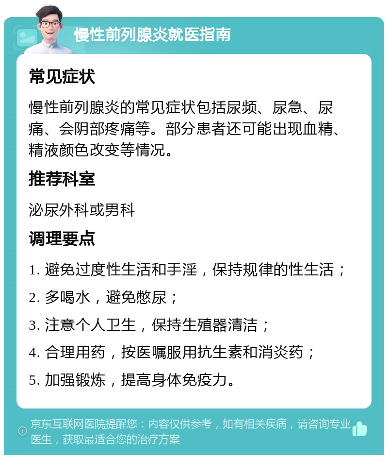 慢性前列腺炎就医指南 常见症状 慢性前列腺炎的常见症状包括尿频、尿急、尿痛、会阴部疼痛等。部分患者还可能出现血精、精液颜色改变等情况。 推荐科室 泌尿外科或男科 调理要点 1. 避免过度性生活和手淫，保持规律的性生活； 2. 多喝水，避免憋尿； 3. 注意个人卫生，保持生殖器清洁； 4. 合理用药，按医嘱服用抗生素和消炎药； 5. 加强锻炼，提高身体免疫力。