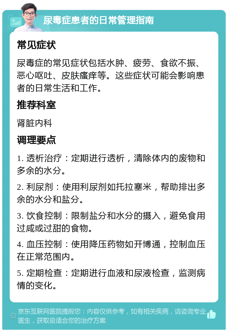 尿毒症患者的日常管理指南 常见症状 尿毒症的常见症状包括水肿、疲劳、食欲不振、恶心呕吐、皮肤瘙痒等。这些症状可能会影响患者的日常生活和工作。 推荐科室 肾脏内科 调理要点 1. 透析治疗：定期进行透析，清除体内的废物和多余的水分。 2. 利尿剂：使用利尿剂如托拉塞米，帮助排出多余的水分和盐分。 3. 饮食控制：限制盐分和水分的摄入，避免食用过咸或过甜的食物。 4. 血压控制：使用降压药物如开博通，控制血压在正常范围内。 5. 定期检查：定期进行血液和尿液检查，监测病情的变化。