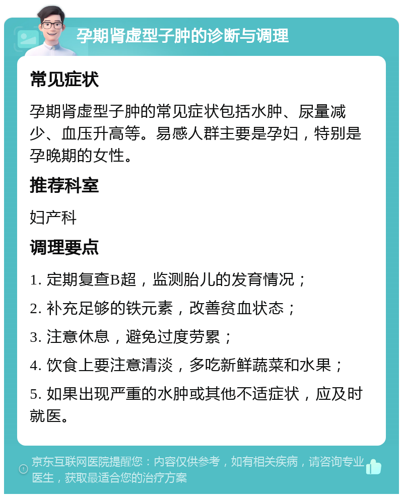 孕期肾虚型子肿的诊断与调理 常见症状 孕期肾虚型子肿的常见症状包括水肿、尿量减少、血压升高等。易感人群主要是孕妇，特别是孕晚期的女性。 推荐科室 妇产科 调理要点 1. 定期复查B超，监测胎儿的发育情况； 2. 补充足够的铁元素，改善贫血状态； 3. 注意休息，避免过度劳累； 4. 饮食上要注意清淡，多吃新鲜蔬菜和水果； 5. 如果出现严重的水肿或其他不适症状，应及时就医。