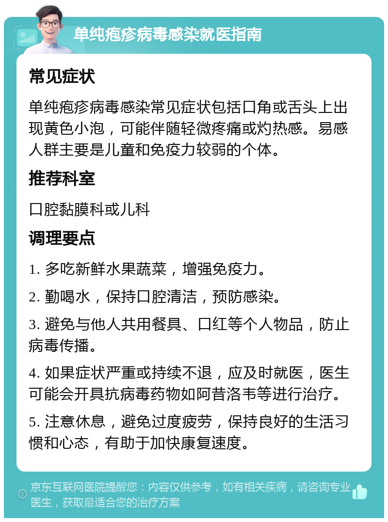 单纯疱疹病毒感染就医指南 常见症状 单纯疱疹病毒感染常见症状包括口角或舌头上出现黄色小泡，可能伴随轻微疼痛或灼热感。易感人群主要是儿童和免疫力较弱的个体。 推荐科室 口腔黏膜科或儿科 调理要点 1. 多吃新鲜水果蔬菜，增强免疫力。 2. 勤喝水，保持口腔清洁，预防感染。 3. 避免与他人共用餐具、口红等个人物品，防止病毒传播。 4. 如果症状严重或持续不退，应及时就医，医生可能会开具抗病毒药物如阿昔洛韦等进行治疗。 5. 注意休息，避免过度疲劳，保持良好的生活习惯和心态，有助于加快康复速度。