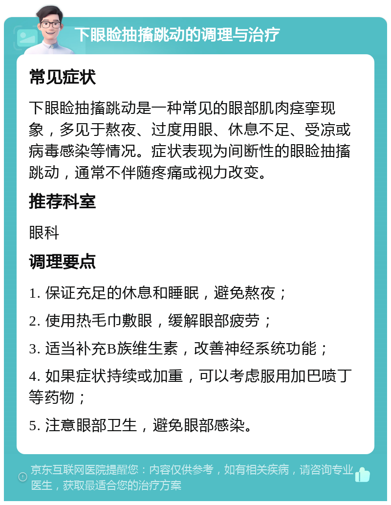 下眼睑抽搐跳动的调理与治疗 常见症状 下眼睑抽搐跳动是一种常见的眼部肌肉痉挛现象，多见于熬夜、过度用眼、休息不足、受凉或病毒感染等情况。症状表现为间断性的眼睑抽搐跳动，通常不伴随疼痛或视力改变。 推荐科室 眼科 调理要点 1. 保证充足的休息和睡眠，避免熬夜； 2. 使用热毛巾敷眼，缓解眼部疲劳； 3. 适当补充B族维生素，改善神经系统功能； 4. 如果症状持续或加重，可以考虑服用加巴喷丁等药物； 5. 注意眼部卫生，避免眼部感染。