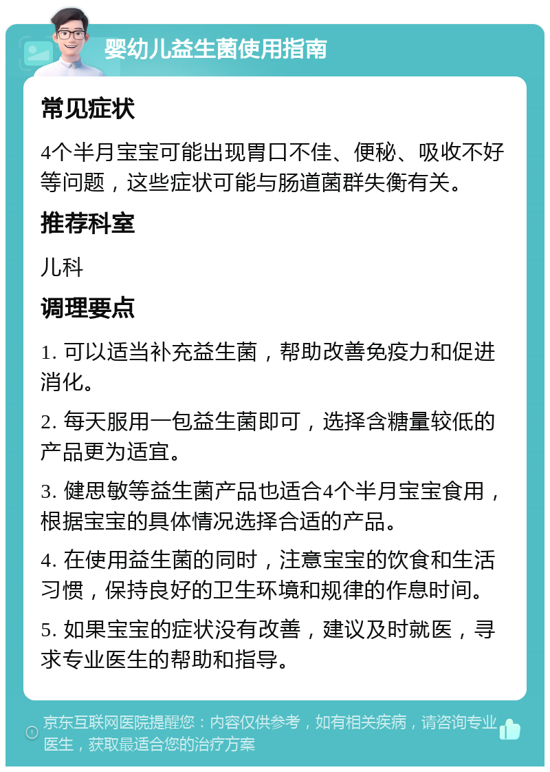 婴幼儿益生菌使用指南 常见症状 4个半月宝宝可能出现胃口不佳、便秘、吸收不好等问题，这些症状可能与肠道菌群失衡有关。 推荐科室 儿科 调理要点 1. 可以适当补充益生菌，帮助改善免疫力和促进消化。 2. 每天服用一包益生菌即可，选择含糖量较低的产品更为适宜。 3. 健思敏等益生菌产品也适合4个半月宝宝食用，根据宝宝的具体情况选择合适的产品。 4. 在使用益生菌的同时，注意宝宝的饮食和生活习惯，保持良好的卫生环境和规律的作息时间。 5. 如果宝宝的症状没有改善，建议及时就医，寻求专业医生的帮助和指导。