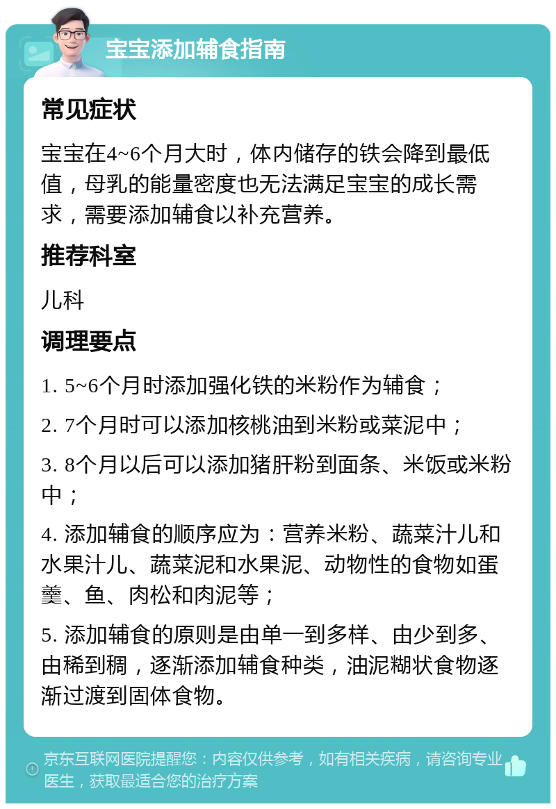 宝宝添加辅食指南 常见症状 宝宝在4~6个月大时，体内储存的铁会降到最低值，母乳的能量密度也无法满足宝宝的成长需求，需要添加辅食以补充营养。 推荐科室 儿科 调理要点 1. 5~6个月时添加强化铁的米粉作为辅食； 2. 7个月时可以添加核桃油到米粉或菜泥中； 3. 8个月以后可以添加猪肝粉到面条、米饭或米粉中； 4. 添加辅食的顺序应为：营养米粉、蔬菜汁儿和水果汁儿、蔬菜泥和水果泥、动物性的食物如蛋羹、鱼、肉松和肉泥等； 5. 添加辅食的原则是由单一到多样、由少到多、由稀到稠，逐渐添加辅食种类，油泥糊状食物逐渐过渡到固体食物。