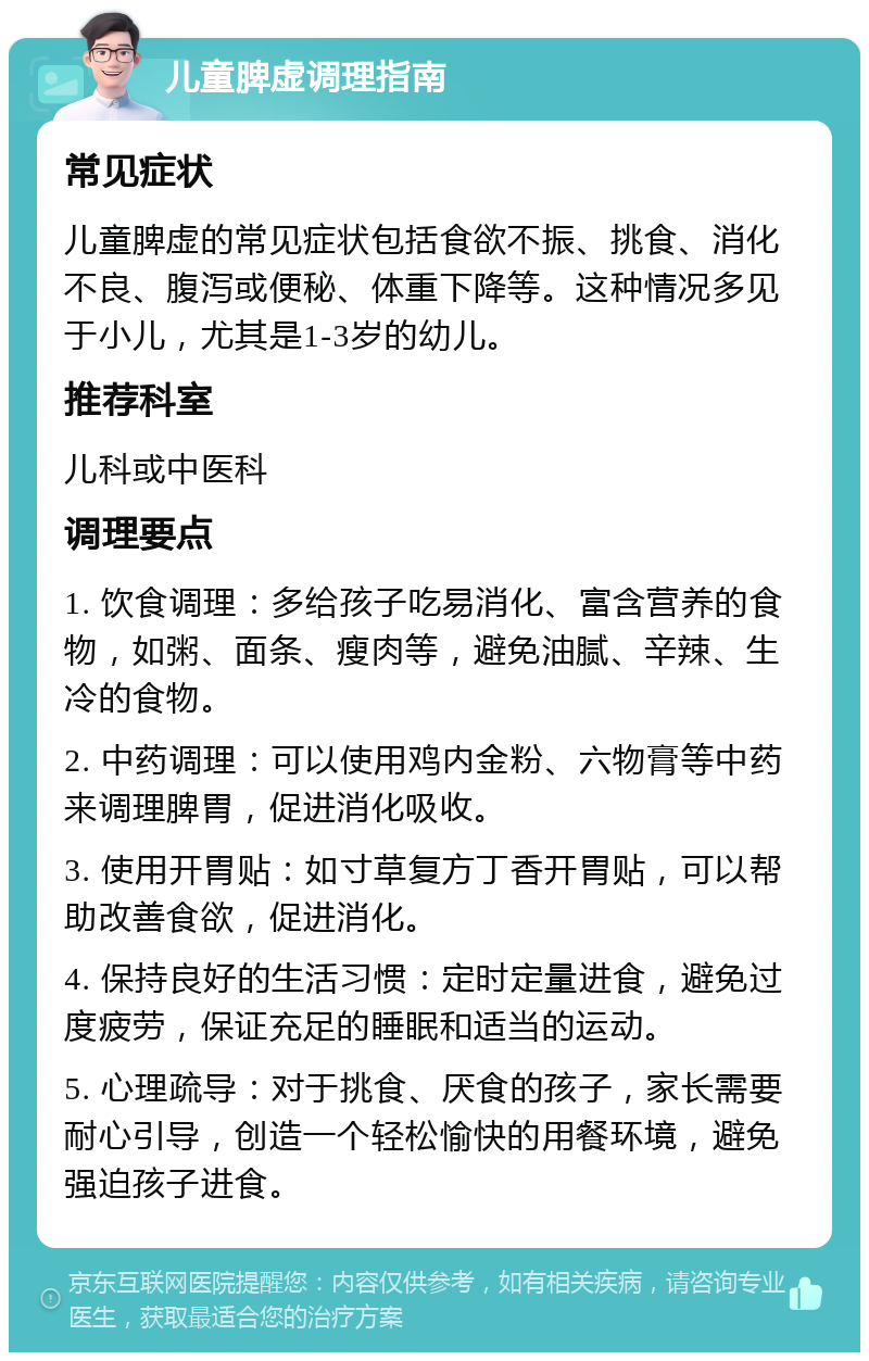 儿童脾虚调理指南 常见症状 儿童脾虚的常见症状包括食欲不振、挑食、消化不良、腹泻或便秘、体重下降等。这种情况多见于小儿，尤其是1-3岁的幼儿。 推荐科室 儿科或中医科 调理要点 1. 饮食调理：多给孩子吃易消化、富含营养的食物，如粥、面条、瘦肉等，避免油腻、辛辣、生冷的食物。 2. 中药调理：可以使用鸡内金粉、六物膏等中药来调理脾胃，促进消化吸收。 3. 使用开胃贴：如寸草复方丁香开胃贴，可以帮助改善食欲，促进消化。 4. 保持良好的生活习惯：定时定量进食，避免过度疲劳，保证充足的睡眠和适当的运动。 5. 心理疏导：对于挑食、厌食的孩子，家长需要耐心引导，创造一个轻松愉快的用餐环境，避免强迫孩子进食。