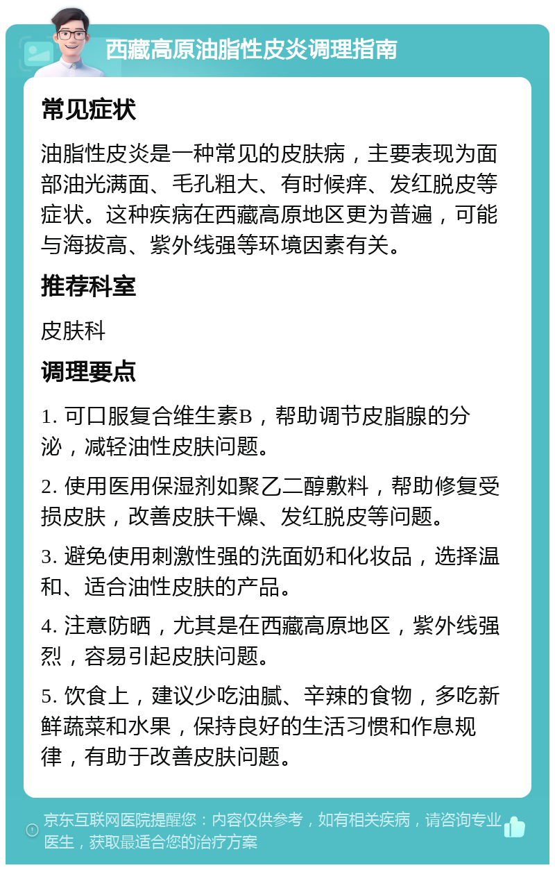 西藏高原油脂性皮炎调理指南 常见症状 油脂性皮炎是一种常见的皮肤病，主要表现为面部油光满面、毛孔粗大、有时候痒、发红脱皮等症状。这种疾病在西藏高原地区更为普遍，可能与海拔高、紫外线强等环境因素有关。 推荐科室 皮肤科 调理要点 1. 可口服复合维生素B，帮助调节皮脂腺的分泌，减轻油性皮肤问题。 2. 使用医用保湿剂如聚乙二醇敷料，帮助修复受损皮肤，改善皮肤干燥、发红脱皮等问题。 3. 避免使用刺激性强的洗面奶和化妆品，选择温和、适合油性皮肤的产品。 4. 注意防晒，尤其是在西藏高原地区，紫外线强烈，容易引起皮肤问题。 5. 饮食上，建议少吃油腻、辛辣的食物，多吃新鲜蔬菜和水果，保持良好的生活习惯和作息规律，有助于改善皮肤问题。