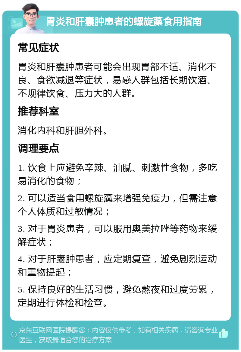 胃炎和肝囊肿患者的螺旋藻食用指南 常见症状 胃炎和肝囊肿患者可能会出现胃部不适、消化不良、食欲减退等症状，易感人群包括长期饮酒、不规律饮食、压力大的人群。 推荐科室 消化内科和肝胆外科。 调理要点 1. 饮食上应避免辛辣、油腻、刺激性食物，多吃易消化的食物； 2. 可以适当食用螺旋藻来增强免疫力，但需注意个人体质和过敏情况； 3. 对于胃炎患者，可以服用奥美拉唑等药物来缓解症状； 4. 对于肝囊肿患者，应定期复查，避免剧烈运动和重物提起； 5. 保持良好的生活习惯，避免熬夜和过度劳累，定期进行体检和检查。