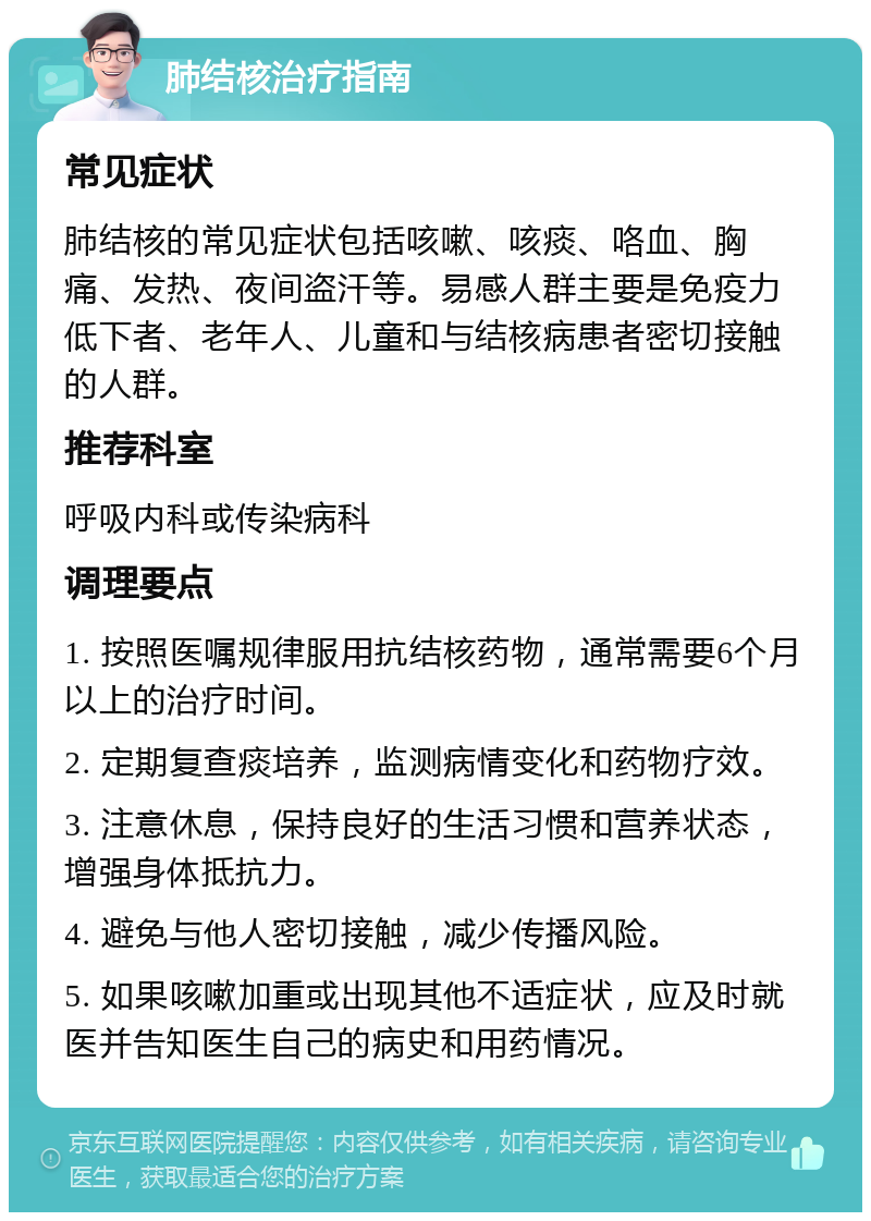 肺结核治疗指南 常见症状 肺结核的常见症状包括咳嗽、咳痰、咯血、胸痛、发热、夜间盗汗等。易感人群主要是免疫力低下者、老年人、儿童和与结核病患者密切接触的人群。 推荐科室 呼吸内科或传染病科 调理要点 1. 按照医嘱规律服用抗结核药物，通常需要6个月以上的治疗时间。 2. 定期复查痰培养，监测病情变化和药物疗效。 3. 注意休息，保持良好的生活习惯和营养状态，增强身体抵抗力。 4. 避免与他人密切接触，减少传播风险。 5. 如果咳嗽加重或出现其他不适症状，应及时就医并告知医生自己的病史和用药情况。