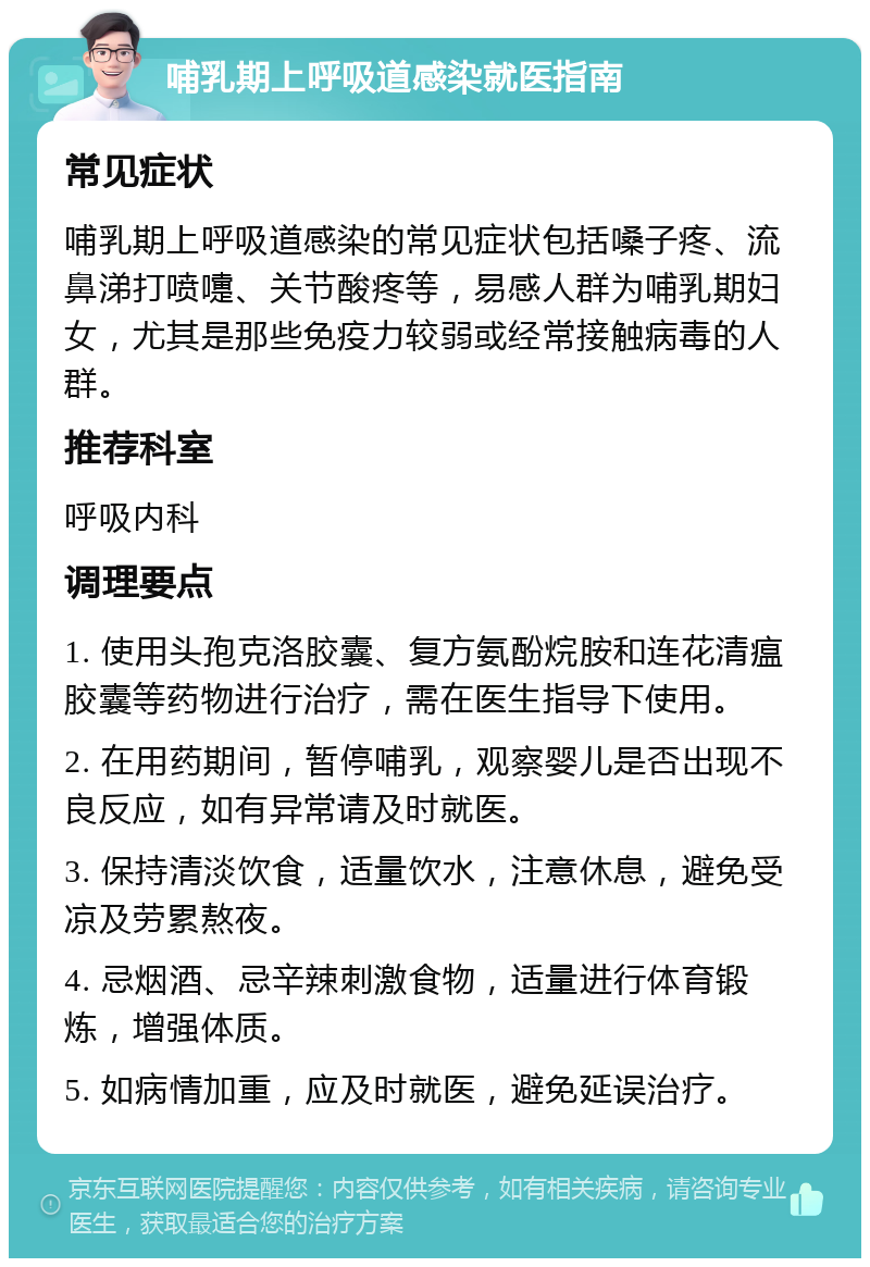 哺乳期上呼吸道感染就医指南 常见症状 哺乳期上呼吸道感染的常见症状包括嗓子疼、流鼻涕打喷嚏、关节酸疼等，易感人群为哺乳期妇女，尤其是那些免疫力较弱或经常接触病毒的人群。 推荐科室 呼吸内科 调理要点 1. 使用头孢克洛胶囊、复方氨酚烷胺和连花清瘟胶囊等药物进行治疗，需在医生指导下使用。 2. 在用药期间，暂停哺乳，观察婴儿是否出现不良反应，如有异常请及时就医。 3. 保持清淡饮食，适量饮水，注意休息，避免受凉及劳累熬夜。 4. 忌烟酒、忌辛辣刺激食物，适量进行体育锻炼，增强体质。 5. 如病情加重，应及时就医，避免延误治疗。