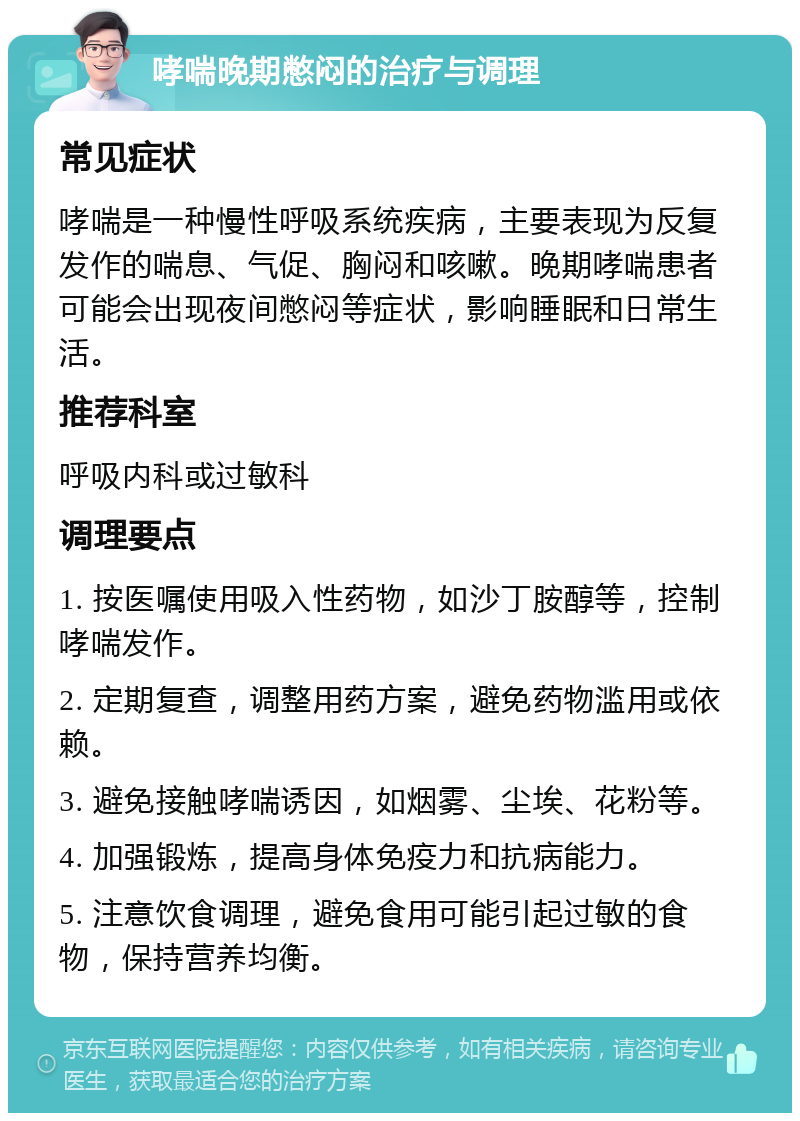 哮喘晚期憋闷的治疗与调理 常见症状 哮喘是一种慢性呼吸系统疾病，主要表现为反复发作的喘息、气促、胸闷和咳嗽。晚期哮喘患者可能会出现夜间憋闷等症状，影响睡眠和日常生活。 推荐科室 呼吸内科或过敏科 调理要点 1. 按医嘱使用吸入性药物，如沙丁胺醇等，控制哮喘发作。 2. 定期复查，调整用药方案，避免药物滥用或依赖。 3. 避免接触哮喘诱因，如烟雾、尘埃、花粉等。 4. 加强锻炼，提高身体免疫力和抗病能力。 5. 注意饮食调理，避免食用可能引起过敏的食物，保持营养均衡。