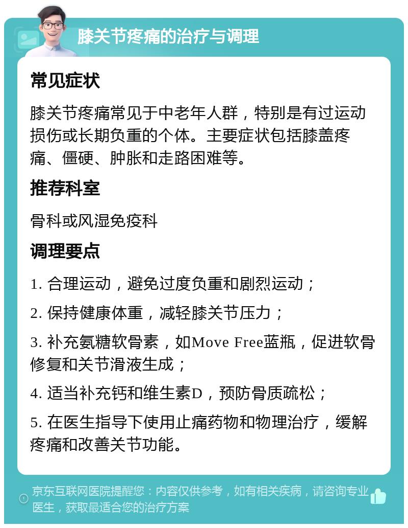 膝关节疼痛的治疗与调理 常见症状 膝关节疼痛常见于中老年人群，特别是有过运动损伤或长期负重的个体。主要症状包括膝盖疼痛、僵硬、肿胀和走路困难等。 推荐科室 骨科或风湿免疫科 调理要点 1. 合理运动，避免过度负重和剧烈运动； 2. 保持健康体重，减轻膝关节压力； 3. 补充氨糖软骨素，如Move Free蓝瓶，促进软骨修复和关节滑液生成； 4. 适当补充钙和维生素D，预防骨质疏松； 5. 在医生指导下使用止痛药物和物理治疗，缓解疼痛和改善关节功能。