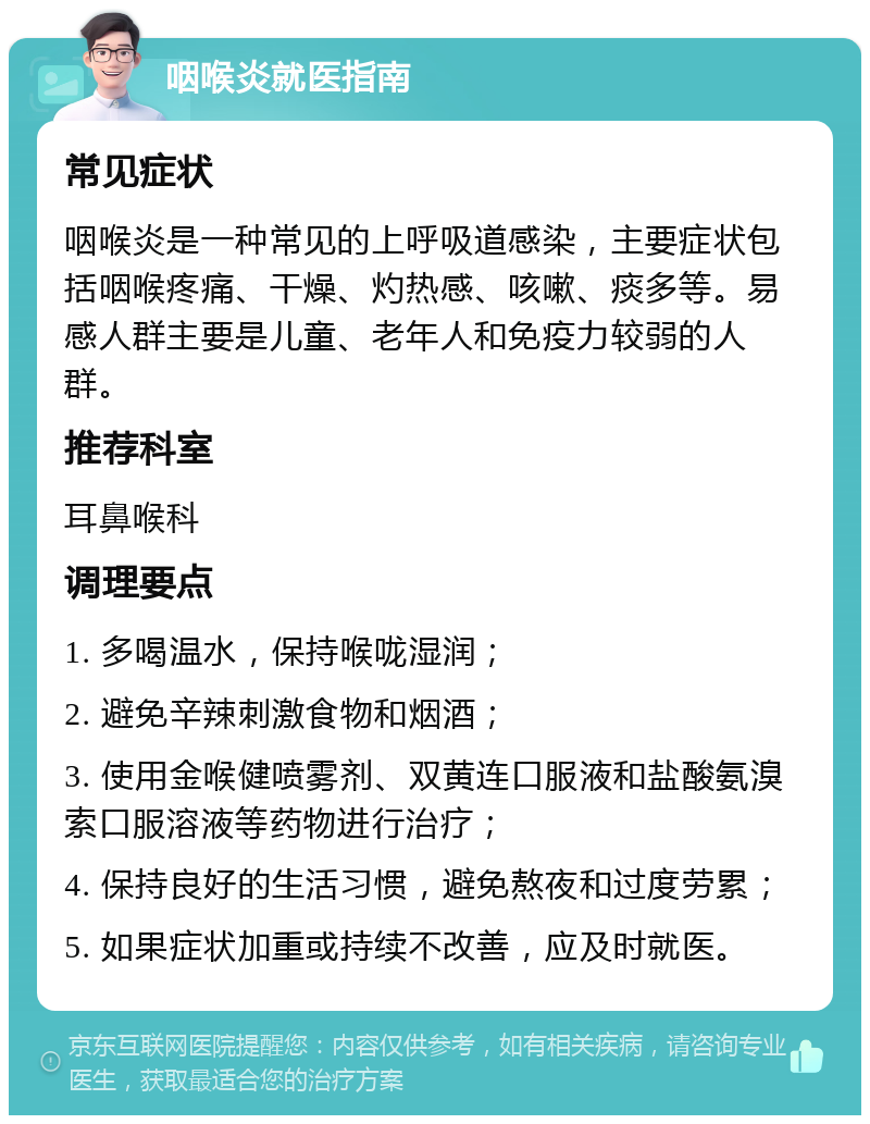 咽喉炎就医指南 常见症状 咽喉炎是一种常见的上呼吸道感染，主要症状包括咽喉疼痛、干燥、灼热感、咳嗽、痰多等。易感人群主要是儿童、老年人和免疫力较弱的人群。 推荐科室 耳鼻喉科 调理要点 1. 多喝温水，保持喉咙湿润； 2. 避免辛辣刺激食物和烟酒； 3. 使用金喉健喷雾剂、双黄连口服液和盐酸氨溴索口服溶液等药物进行治疗； 4. 保持良好的生活习惯，避免熬夜和过度劳累； 5. 如果症状加重或持续不改善，应及时就医。