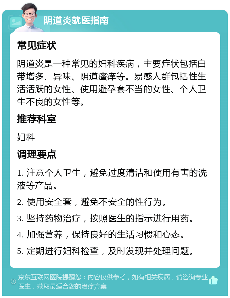 阴道炎就医指南 常见症状 阴道炎是一种常见的妇科疾病，主要症状包括白带增多、异味、阴道瘙痒等。易感人群包括性生活活跃的女性、使用避孕套不当的女性、个人卫生不良的女性等。 推荐科室 妇科 调理要点 1. 注意个人卫生，避免过度清洁和使用有害的洗液等产品。 2. 使用安全套，避免不安全的性行为。 3. 坚持药物治疗，按照医生的指示进行用药。 4. 加强营养，保持良好的生活习惯和心态。 5. 定期进行妇科检查，及时发现并处理问题。