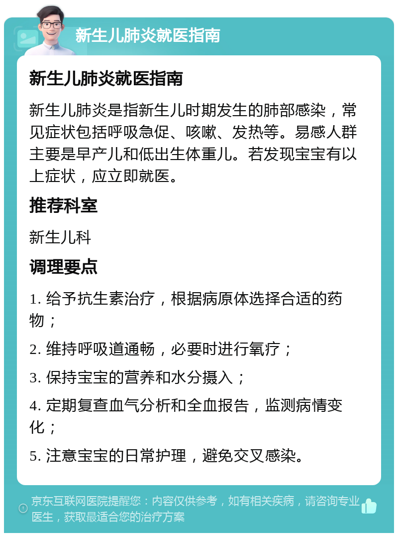 新生儿肺炎就医指南 新生儿肺炎就医指南 新生儿肺炎是指新生儿时期发生的肺部感染，常见症状包括呼吸急促、咳嗽、发热等。易感人群主要是早产儿和低出生体重儿。若发现宝宝有以上症状，应立即就医。 推荐科室 新生儿科 调理要点 1. 给予抗生素治疗，根据病原体选择合适的药物； 2. 维持呼吸道通畅，必要时进行氧疗； 3. 保持宝宝的营养和水分摄入； 4. 定期复查血气分析和全血报告，监测病情变化； 5. 注意宝宝的日常护理，避免交叉感染。