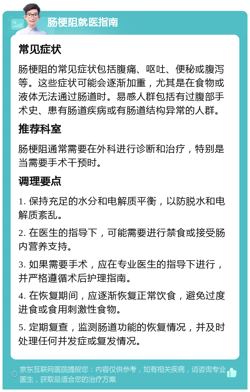 肠梗阻就医指南 常见症状 肠梗阻的常见症状包括腹痛、呕吐、便秘或腹泻等。这些症状可能会逐渐加重，尤其是在食物或液体无法通过肠道时。易感人群包括有过腹部手术史、患有肠道疾病或有肠道结构异常的人群。 推荐科室 肠梗阻通常需要在外科进行诊断和治疗，特别是当需要手术干预时。 调理要点 1. 保持充足的水分和电解质平衡，以防脱水和电解质紊乱。 2. 在医生的指导下，可能需要进行禁食或接受肠内营养支持。 3. 如果需要手术，应在专业医生的指导下进行，并严格遵循术后护理指南。 4. 在恢复期间，应逐渐恢复正常饮食，避免过度进食或食用刺激性食物。 5. 定期复查，监测肠道功能的恢复情况，并及时处理任何并发症或复发情况。