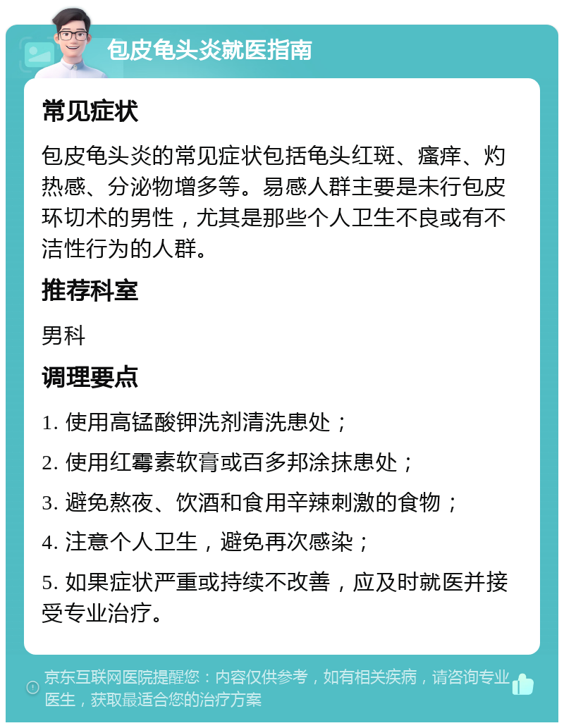 包皮龟头炎就医指南 常见症状 包皮龟头炎的常见症状包括龟头红斑、瘙痒、灼热感、分泌物增多等。易感人群主要是未行包皮环切术的男性，尤其是那些个人卫生不良或有不洁性行为的人群。 推荐科室 男科 调理要点 1. 使用高锰酸钾洗剂清洗患处； 2. 使用红霉素软膏或百多邦涂抹患处； 3. 避免熬夜、饮酒和食用辛辣刺激的食物； 4. 注意个人卫生，避免再次感染； 5. 如果症状严重或持续不改善，应及时就医并接受专业治疗。