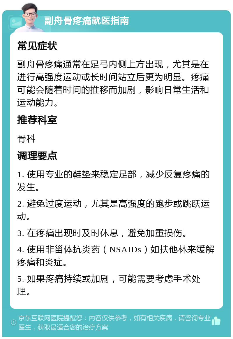 副舟骨疼痛就医指南 常见症状 副舟骨疼痛通常在足弓内侧上方出现，尤其是在进行高强度运动或长时间站立后更为明显。疼痛可能会随着时间的推移而加剧，影响日常生活和运动能力。 推荐科室 骨科 调理要点 1. 使用专业的鞋垫来稳定足部，减少反复疼痛的发生。 2. 避免过度运动，尤其是高强度的跑步或跳跃运动。 3. 在疼痛出现时及时休息，避免加重损伤。 4. 使用非甾体抗炎药（NSAIDs）如扶他林来缓解疼痛和炎症。 5. 如果疼痛持续或加剧，可能需要考虑手术处理。