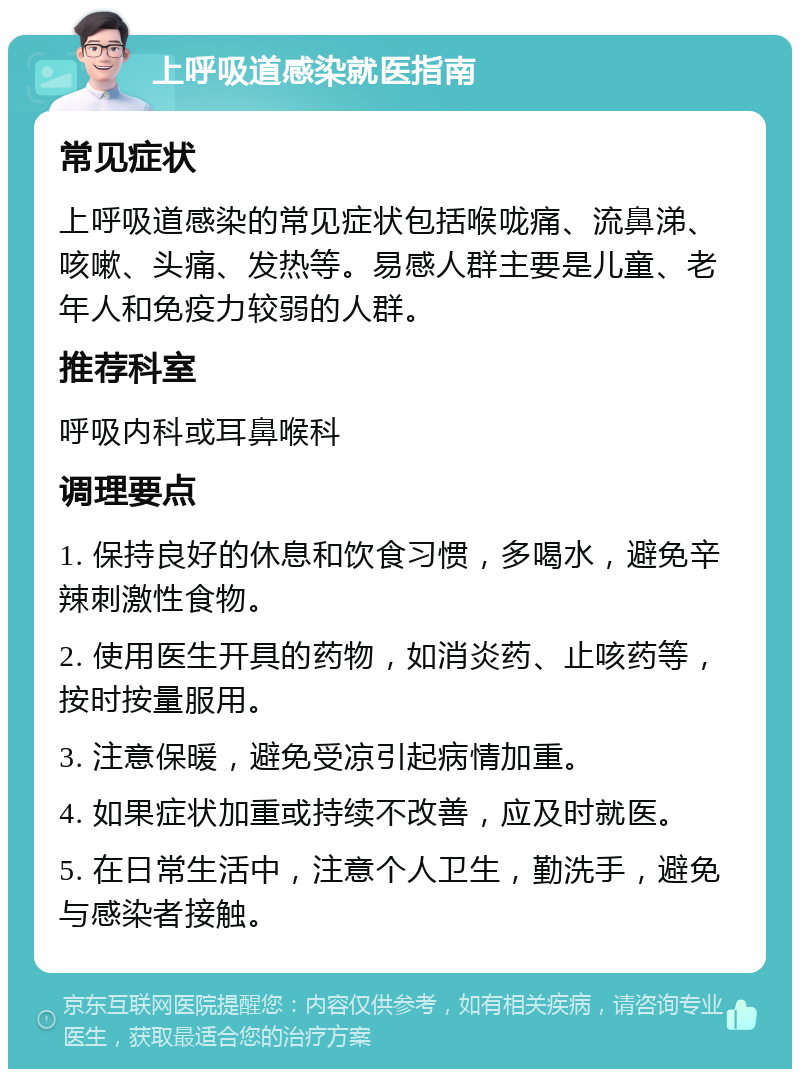 上呼吸道感染就医指南 常见症状 上呼吸道感染的常见症状包括喉咙痛、流鼻涕、咳嗽、头痛、发热等。易感人群主要是儿童、老年人和免疫力较弱的人群。 推荐科室 呼吸内科或耳鼻喉科 调理要点 1. 保持良好的休息和饮食习惯，多喝水，避免辛辣刺激性食物。 2. 使用医生开具的药物，如消炎药、止咳药等，按时按量服用。 3. 注意保暖，避免受凉引起病情加重。 4. 如果症状加重或持续不改善，应及时就医。 5. 在日常生活中，注意个人卫生，勤洗手，避免与感染者接触。